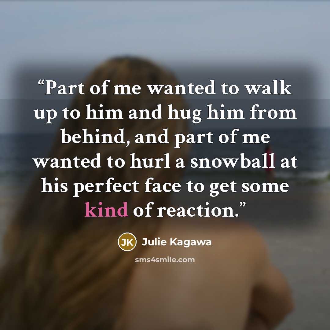 “Part of me wanted to walk up to him and hug him from behind, and part of me wanted to hurl a snowball at his perfect face to get some kind of reaction.” quote by Julie Kagawa