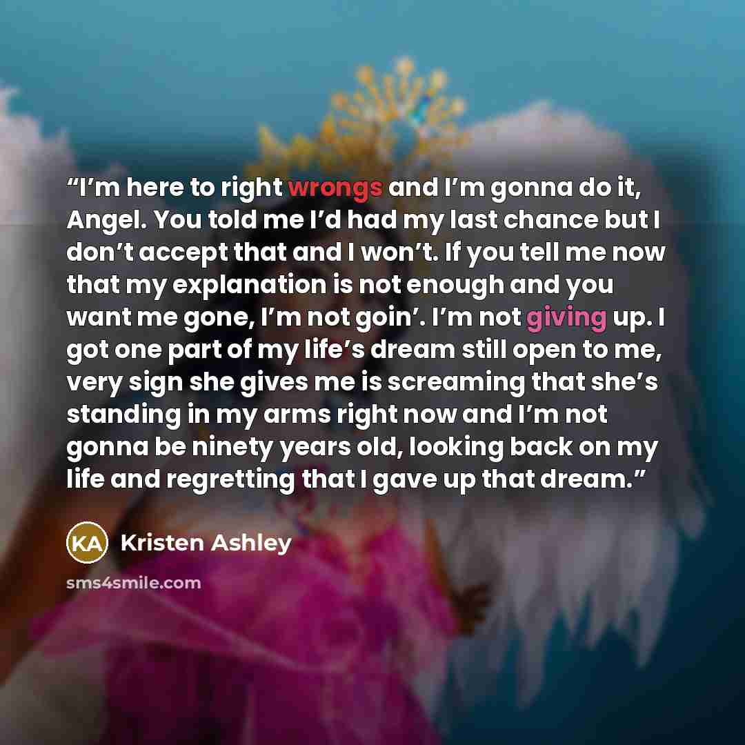 “I’m here to right wrongs and I’m gonna do it, Angel. You told me I’d had my last chance but I don’t accept that and I won’t. If you tell me now that my explanation is not enough and you want me gone, I’m not goin’. I’m not giving up. I got one part of my life’s dream still open to me, very sign…” quote by Kristen Ashley