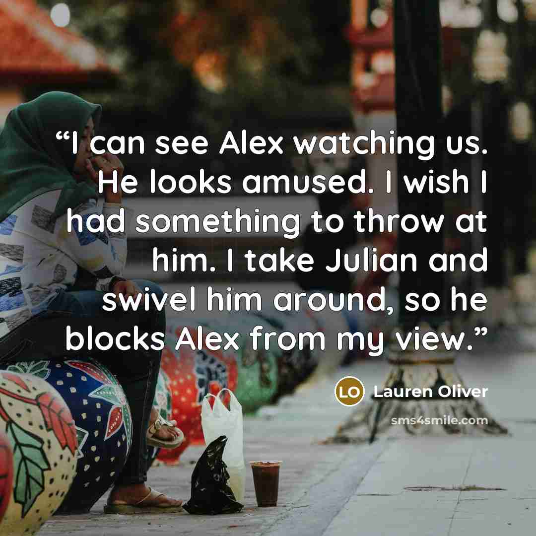 “I can see Alex watching us. He looks amused. I wish I had something to throw at him. I take Julian and swivel him around, so he blocks Alex from my view.” quote by Lauren Oliver