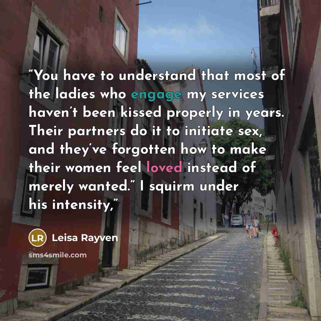 “You have to understand that most of the ladies who engage my services haven’t been kissed properly in years. Their partners do it to initiate sex, and they’ve forgotten how to make their women feel loved instead of merely wanted.” I squirm under his intensity,” quote by Leisa Rayven