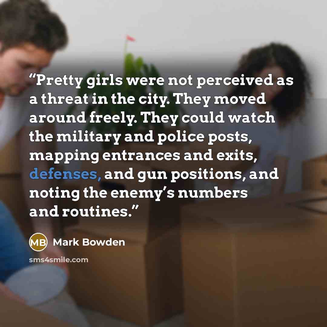 “Pretty girls were not perceived as a threat in the city. They moved around freely. They could watch the military and police posts, mapping entrances and exits, defenses, and gun positions, and noting the enemy’s numbers and routines.” quote by Mark Bowden