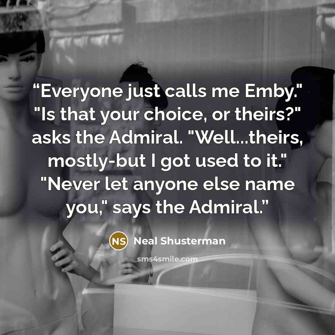 “Everyone just calls me Emby." "Is that your choice, or theirs?" asks the Admiral. "Well...theirs, mostly-but I got used to it." "Never let anyone else name you," says the Admiral.” quote by Neal Shusterman