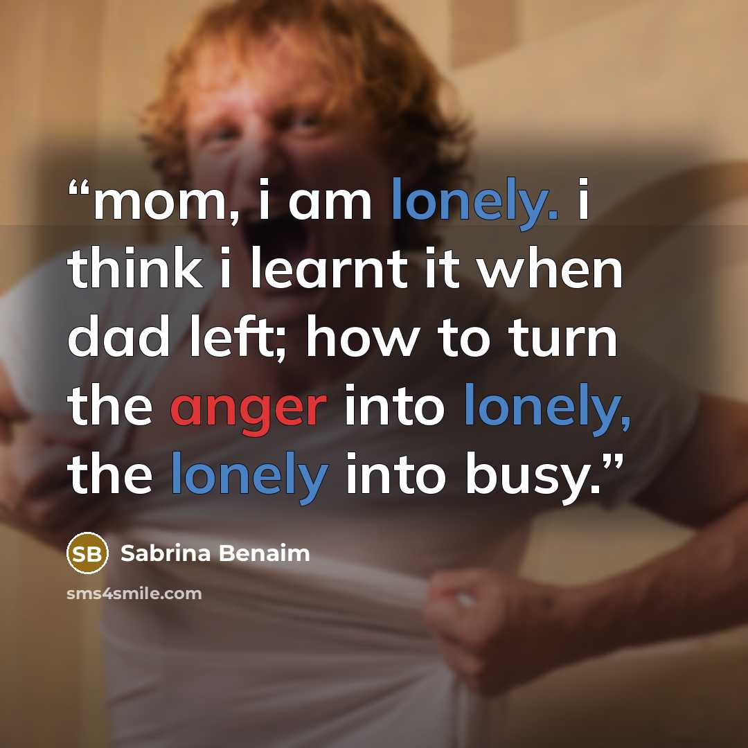 “mom, i am lonely. i think i learnt it when dad left; how to turn the anger into lonely, the lonely into busy.” quote by Sabrina Benaim