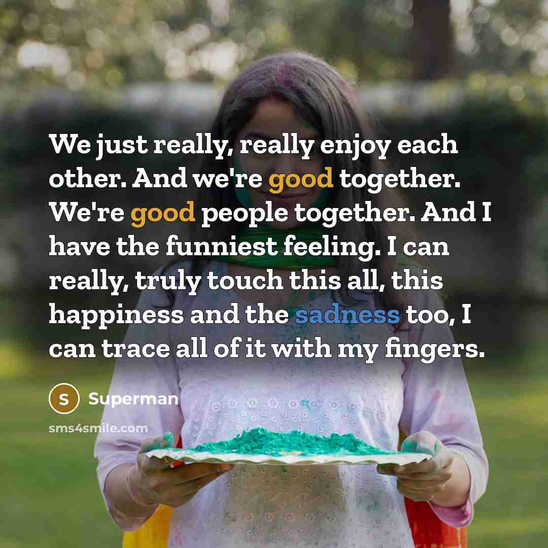 “We just really, really enjoy each other. And we're good together. We're good people together. And I have the funniest feeling. I can really, truly touch this all, this happiness and the sadness too, I can trace all of it with my fingers.” quote by Superman
