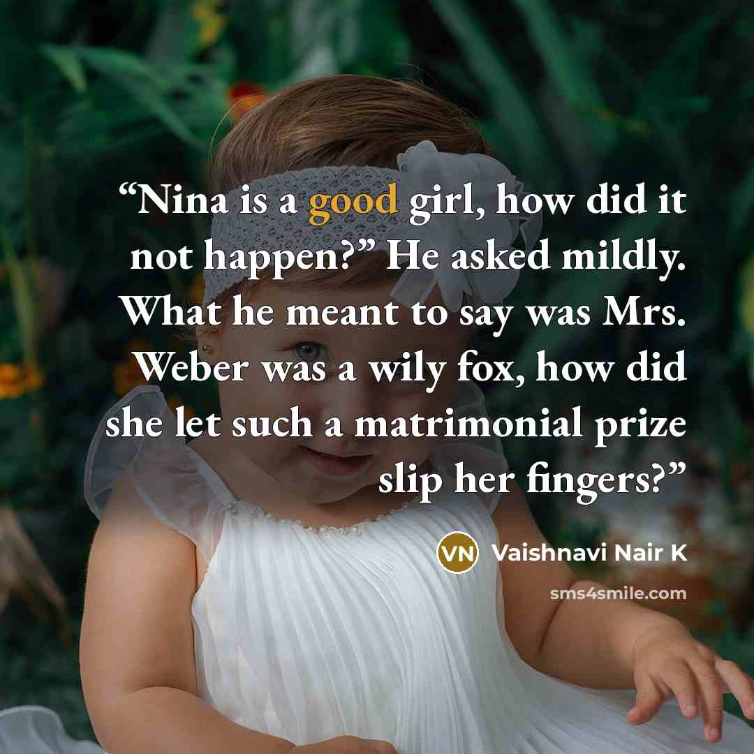 “Nina is a good girl, how did it not happen?” He asked mildly. What he meant to say was Mrs. Weber was a wily fox, how did she let such a matrimonial prize slip her fingers?” quote by Vaishnavi Nair K