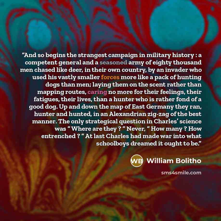 “And so begins the strangest campaign in military history : a competent general and a seasoned army of eighty thousand men chased like deer, in their own country, by an invader who used his vastly smaller forces more like a pack of hunting dogs than men; laying them on the scent rather than mapping…” quote by William Bolitho