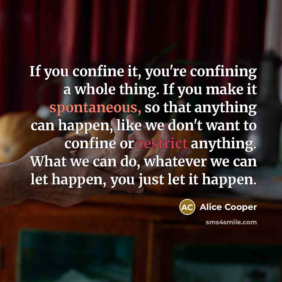 “If you confine it, you're confining a whole thing. If you make it spontaneous, so that anything can happen, like we don't want to confine or restrict anything. What we can do, whatever we can let happen, you just let it happen.” quote by Alice Cooper
