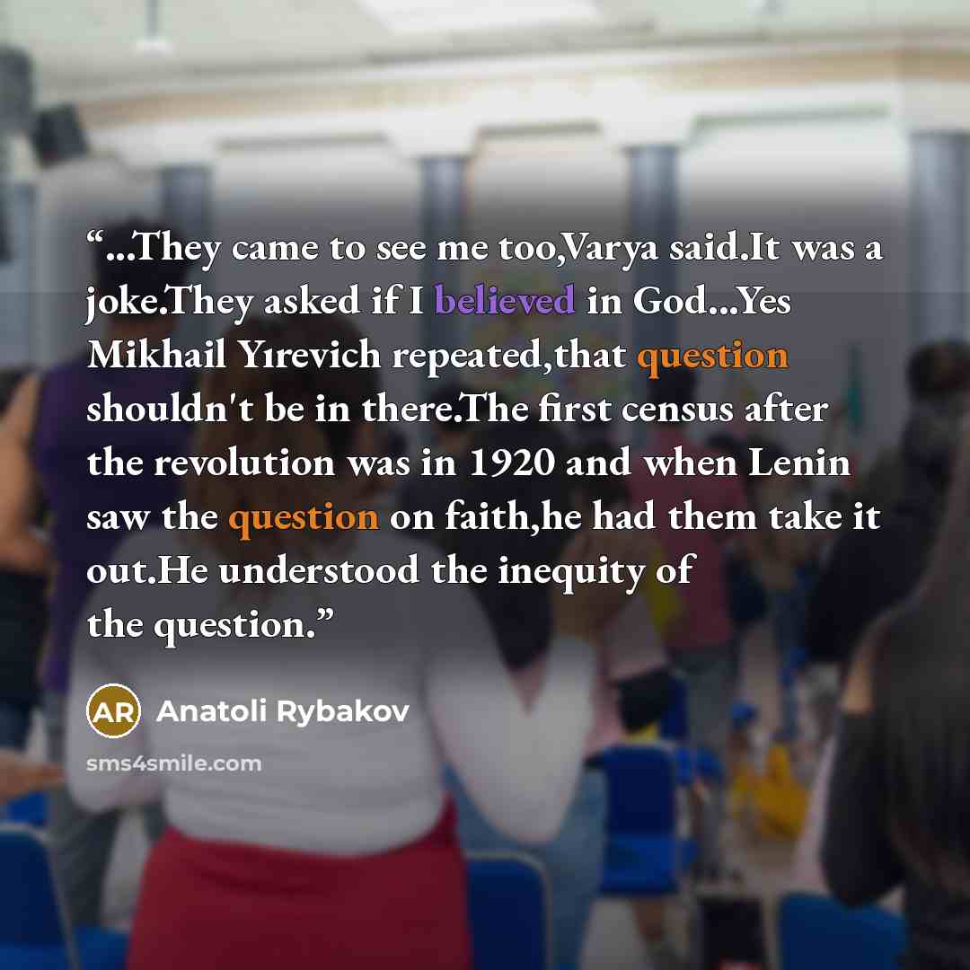 “...They came to see me too,Varya said.It was a joke.They asked if I believed in God...Yes Mikhail Yırevich repeated,that question shouldn't be in there.The first census after the revolution was in 1920 and when Lenin saw the question on faith,he had them take it out.He understood the inequity of…” quote by Anatoli Rybakov