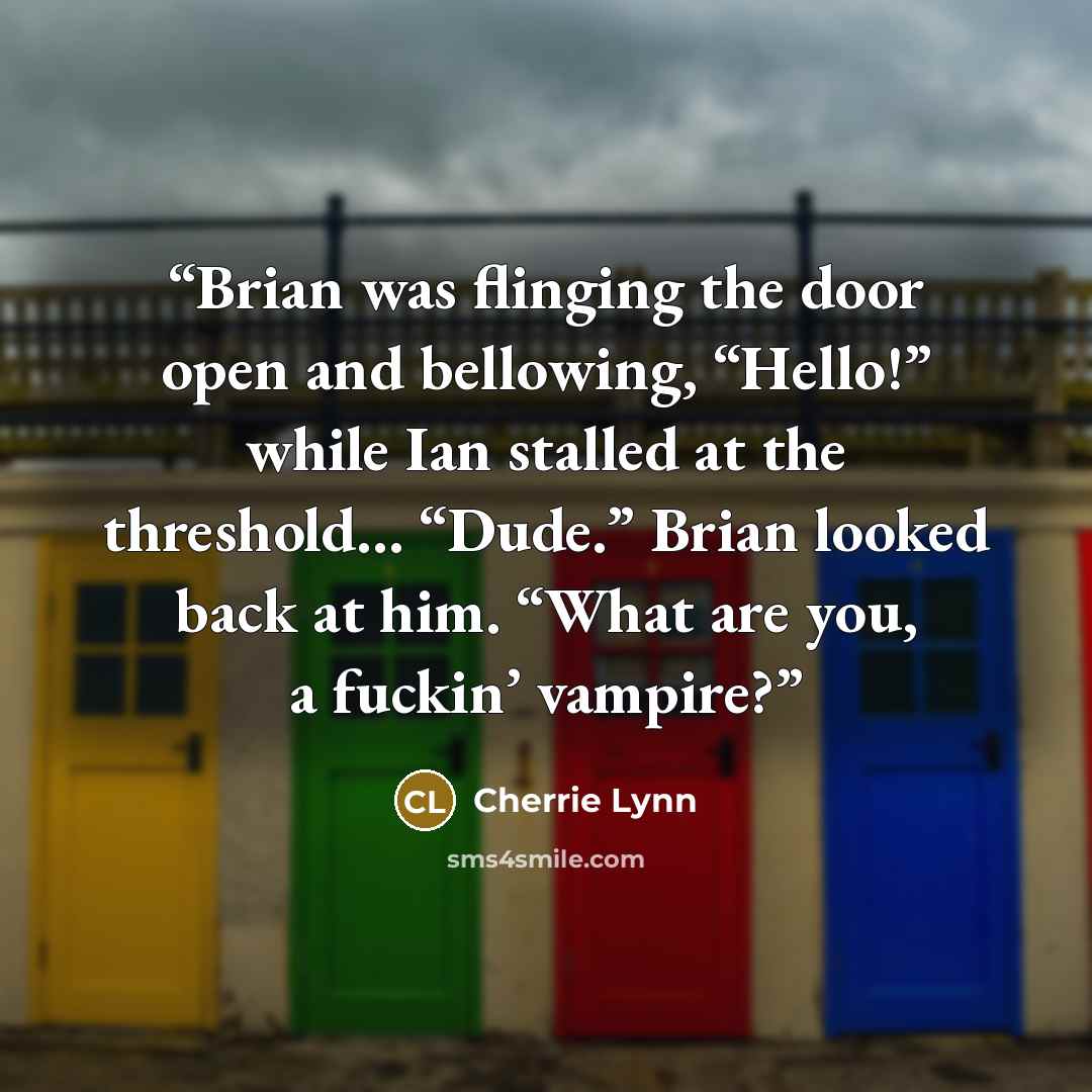 “Brian was flinging the door open and bellowing, “Hello!” while Ian stalled at the threshold… “Dude.” Brian looked back at him. “What are you, a fuckin’ vampire?” quote by Cherrie Lynn