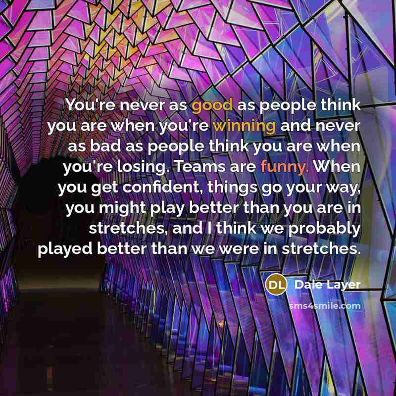 “You're never as good as people think you are when you're winning and never as bad as people think you are when you're losing. Teams are funny. When you get confident, things go your way, you might play better than you are in stretches, and I think we probably played better than we were in stretches.” quote by Dale Layer