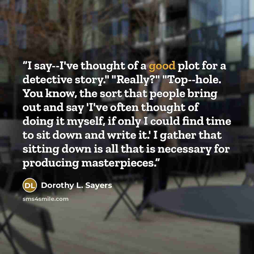 “I say--I've thought of a good plot for a detective story." "Really?" "Top--hole. You know, the sort that people bring out and say 'I've often thought of doing it myself, if only I could find time to sit down and write it.' I gather that sitting down is all that is necessary for producing…” quote by Dorothy L. Sayers