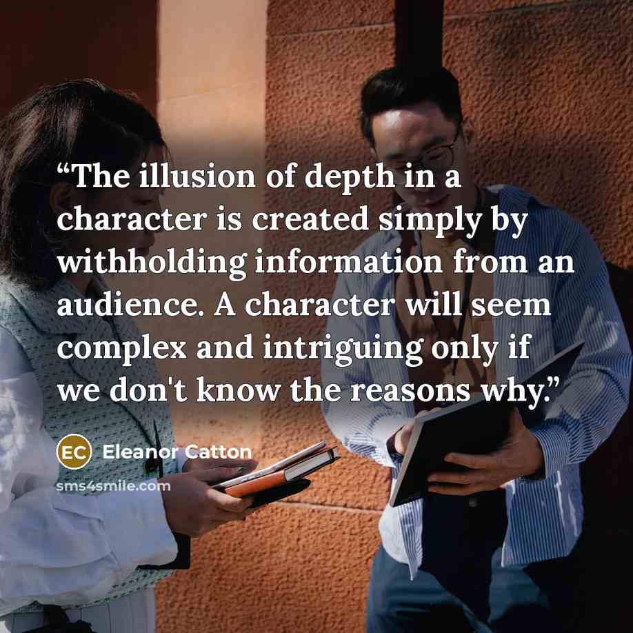“The illusion of depth in a character is created simply by withholding information from an audience. A character will seem complex and intriguing only if we don't know the reasons why.” quote by Eleanor Catton