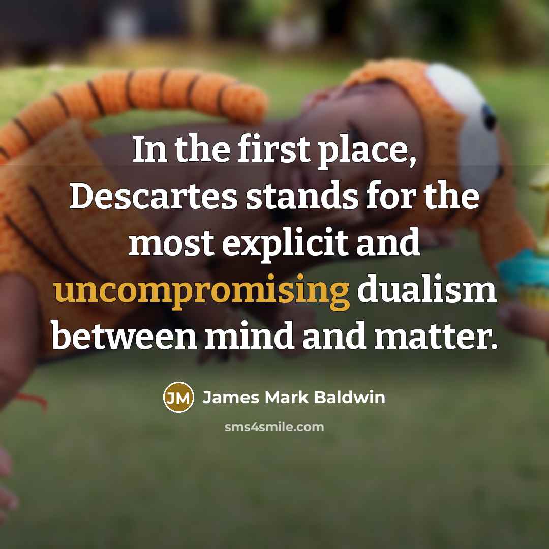 “In the first place, Descartes stands for the most explicit and uncompromising dualism between mind and matter.” quote by James Mark Baldwin