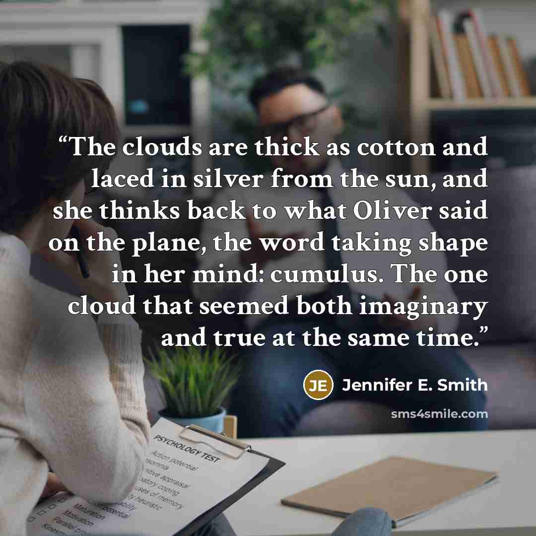 “The clouds are thick as cotton and laced in silver from the sun, and she thinks back to what Oliver said on the plane, the word taking shape in her mind: cumulus. The one cloud that seemed both imaginary and true at the same time.” quote by Jennifer E. Smith