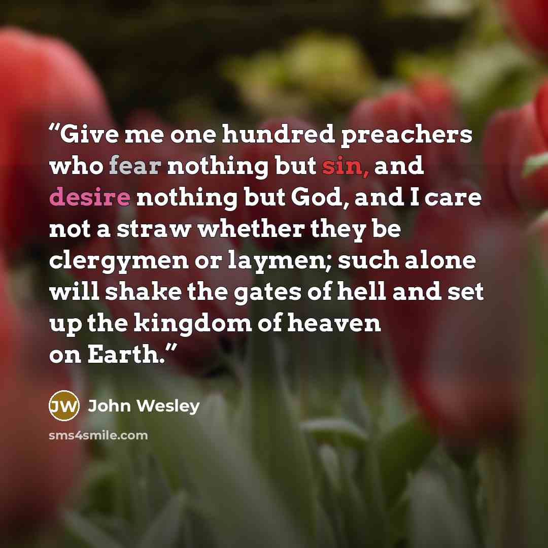“Give me one hundred preachers who fear nothing but sin, and desire nothing but God, and I care not a straw whether they be clergymen or laymen; such alone will shake the gates of hell and set up the kingdom of heaven on Earth.” quote by John Wesley