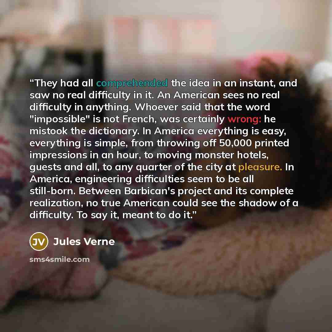 “They had all comprehended the idea in an instant, and saw no real difficulty in it. An American sees no real difficulty in anything. Whoever said that the word "impossible" is not French, was certainly wrong: he mistook the dictionary. In America everything is easy, everything is simple, from…” quote by Jules Verne