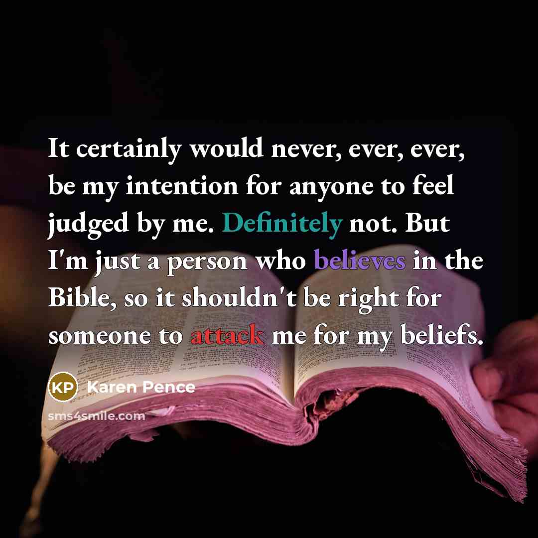 “It certainly would never, ever, ever, be my intention for anyone to feel judged by me. Definitely not. But I'm just a person who believes in the Bible, so it shouldn't be right for someone to attack me for my beliefs.” quote by Karen Pence