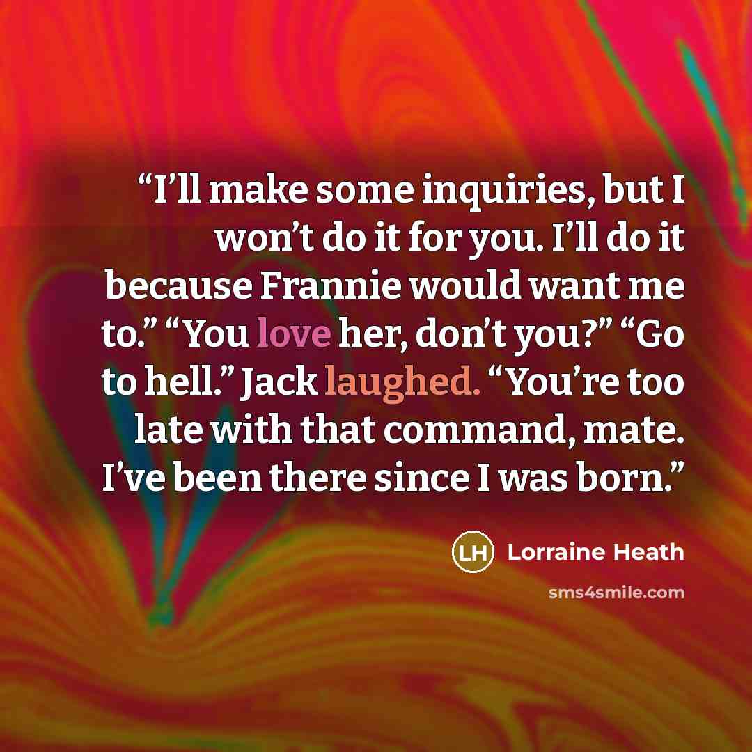 “I’ll make some inquiries, but I won’t do it for you. I’ll do it because Frannie would want me to.” “You love her, don’t you?” “Go to hell.” Jack laughed. “You’re too late with that command, mate. I’ve been there since I was born.” quote by Lorraine Heath