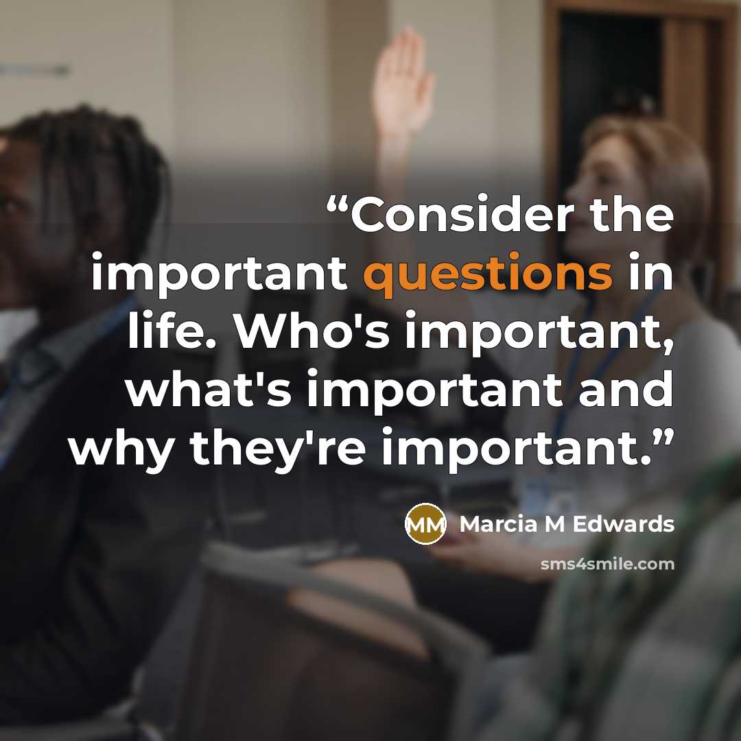 “Consider the important questions in life. Who's important, what's important and why they're important.” quote by Marcia M Edwards