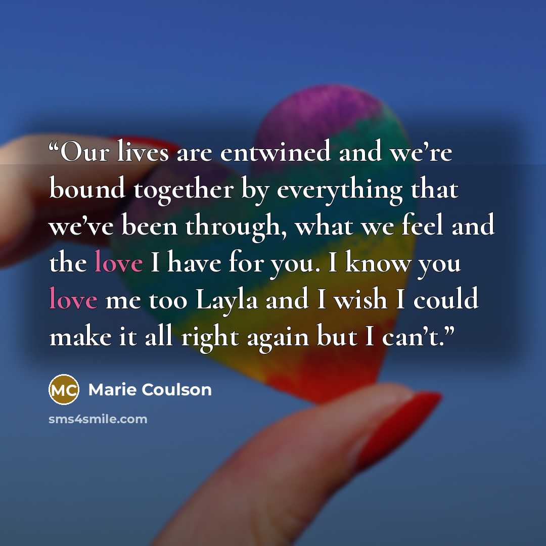 “Our lives are entwined and we’re bound together by everything that we’ve been through, what we feel and the love I have for you. I know you love me too Layla and I wish I could make it all right again but I can’t.” quote by Marie Coulson