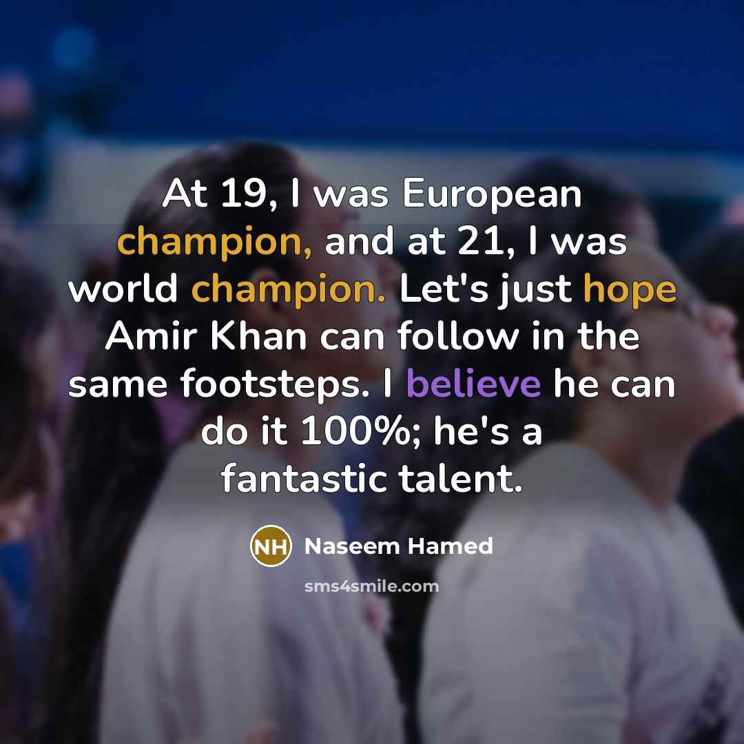 “At 19, I was European champion, and at 21, I was world champion. Let's just hope Amir Khan can follow in the same footsteps. I believe he can do it 100%; he's a fantastic talent.” quote by Naseem Hamed