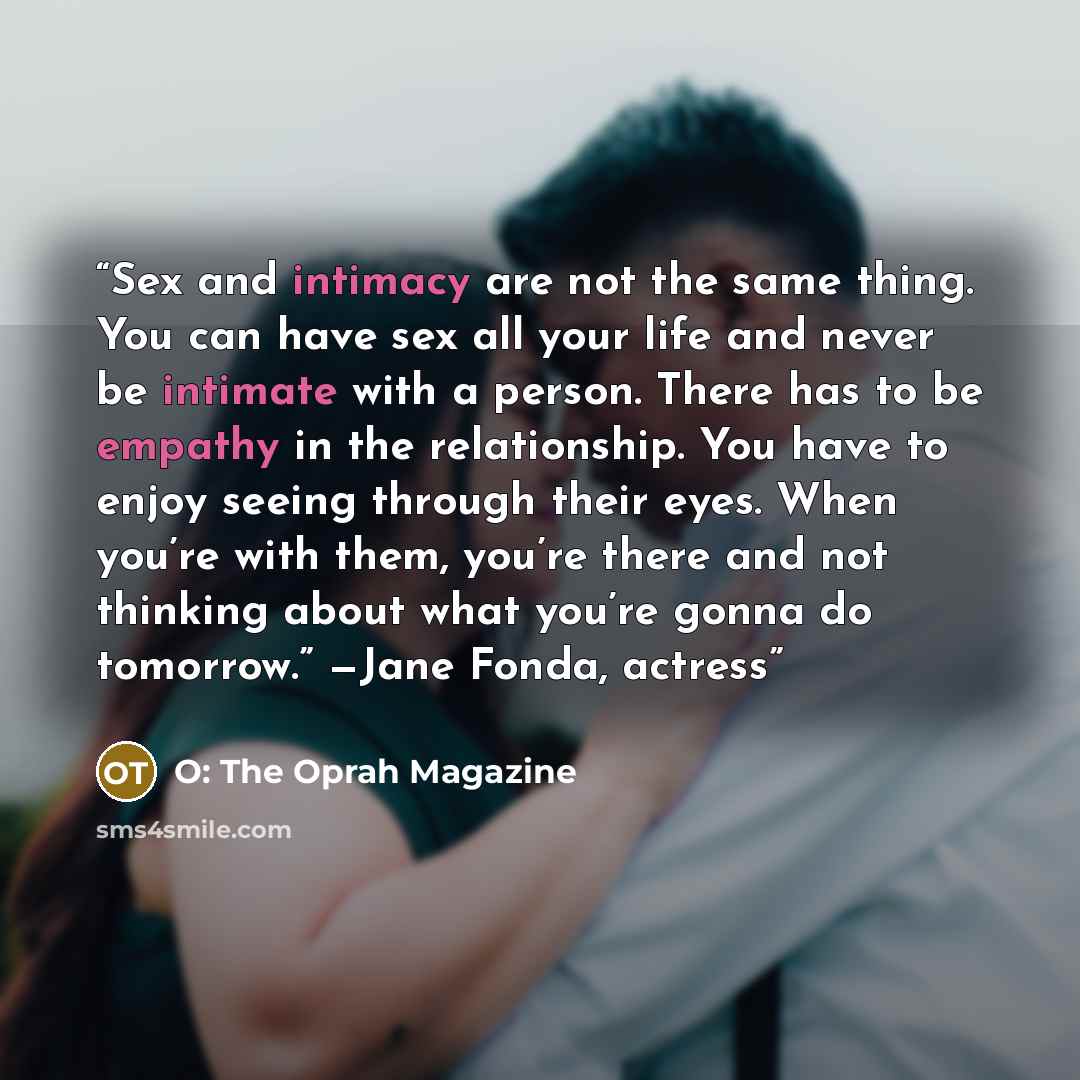 “Sex and intimacy are not the same thing. You can have sex all your life and never be intimate with a person. There has to be empathy in the relationship. You have to enjoy seeing through their eyes. When you’re with them, you’re there and not thinking about what you’re gonna do tomorrow.” —Jane…” quote by O: The Oprah Magazine