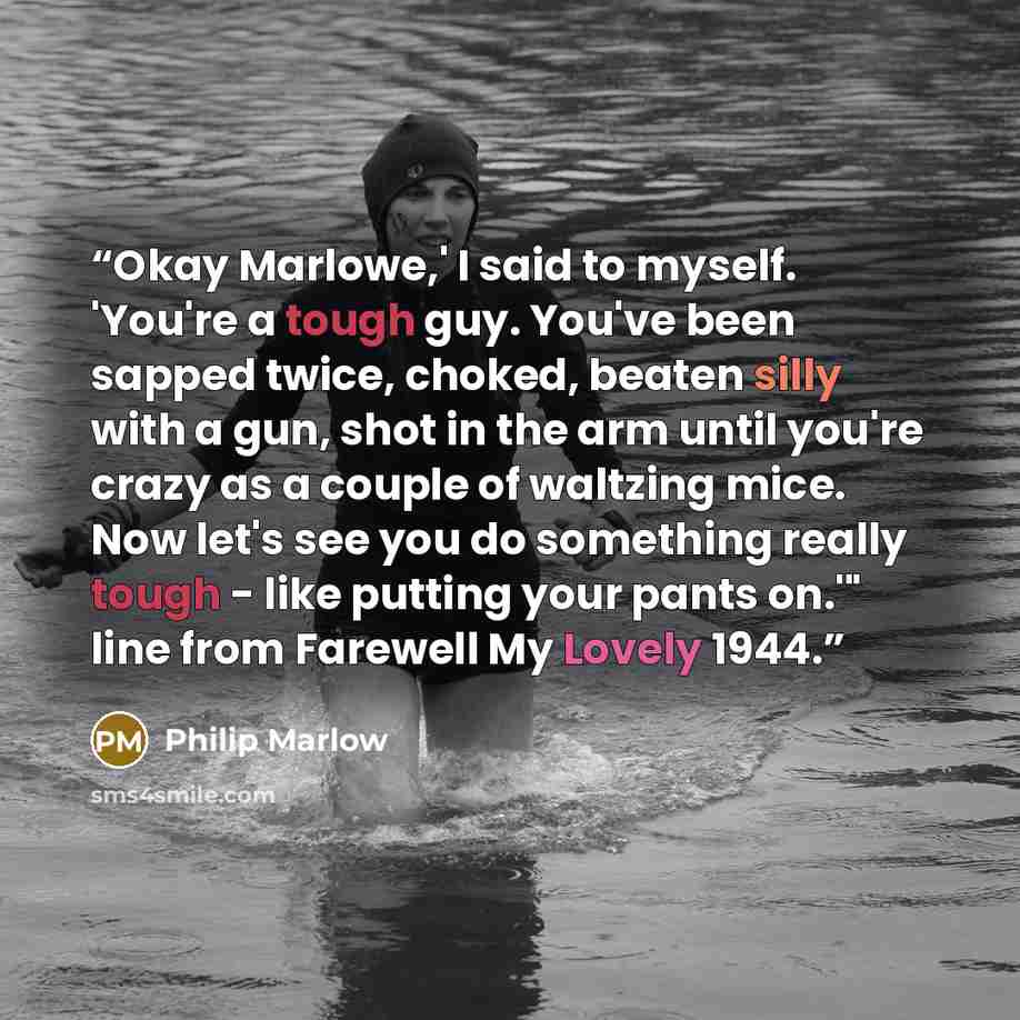 “Okay Marlowe,' I said to myself. 'You're a tough guy. You've been sapped twice, choked, beaten silly with a gun, shot in the arm until you're crazy as a couple of waltzing mice. Now let's see you do something really tough - like putting your pants on.'" line from Farewell My Lovely 1944.” quote by Philip Marlow