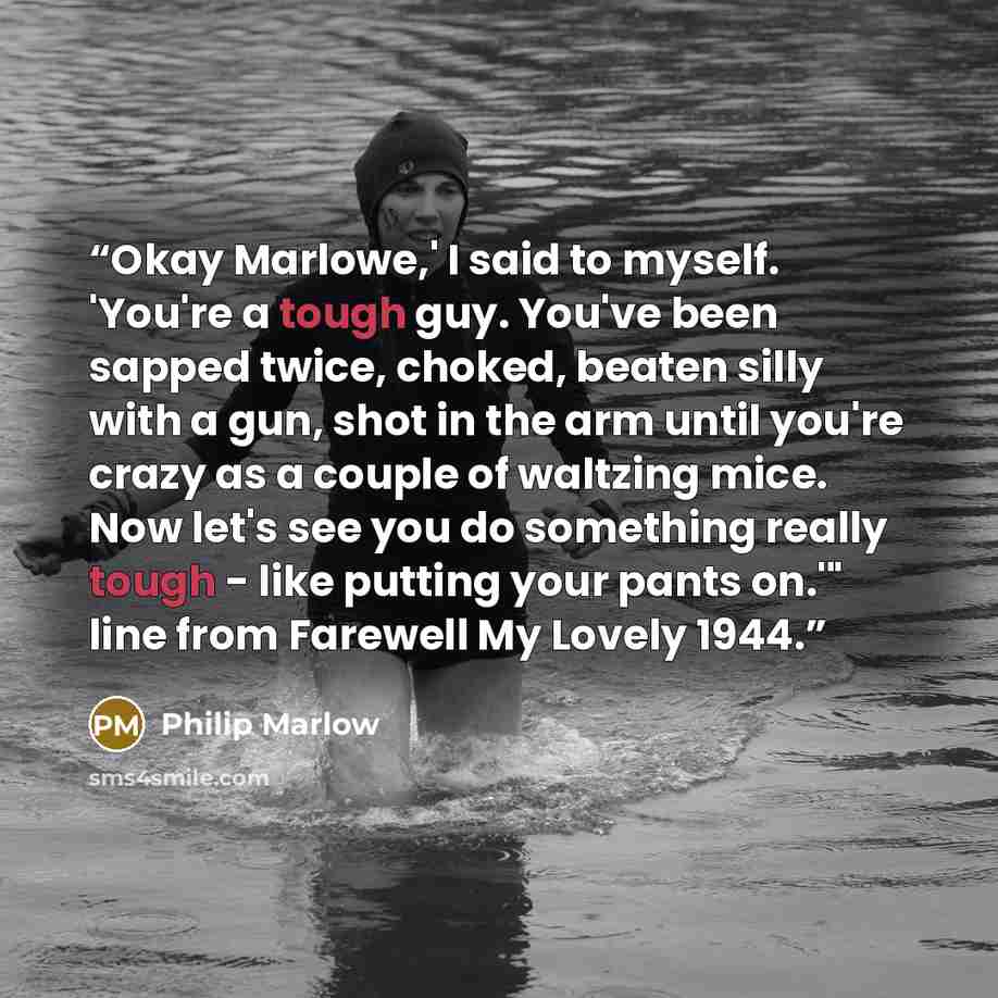 “Okay Marlowe,' I said to myself. 'You're a tough guy. You've been sapped twice, choked, beaten silly with a gun, shot in the arm until you're crazy as a couple of waltzing mice. Now let's see you do something really tough - like putting your pants on.'" line from Farewell My Lovely 1944.” quote by Philip Marlow