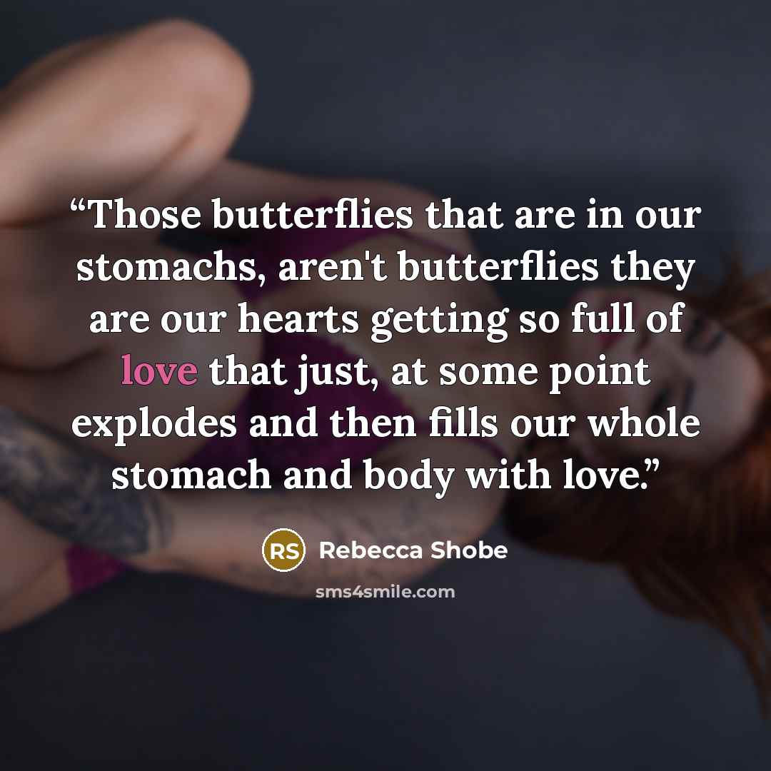 “Those butterflies that are in our stomachs, aren't butterflies they are our hearts getting so full of love that just, at some point explodes and then fills our whole stomach and body with love.” quote by Rebecca Shobe