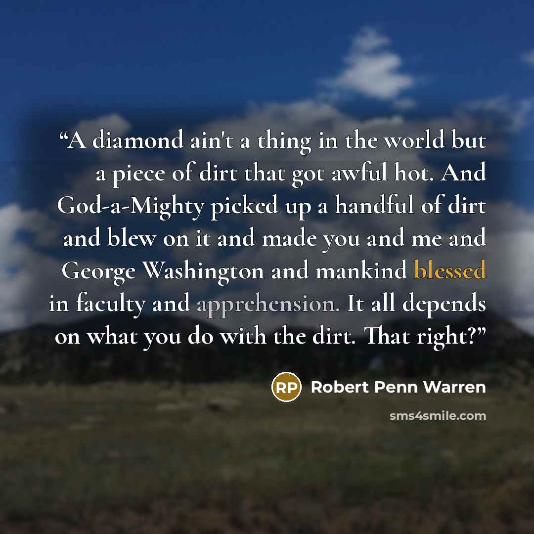 “A diamond ain't a thing in the world but a piece of dirt that got awful hot. And God-a-Mighty picked up a handful of dirt and blew on it and made you and me and George Washington and mankind blessed in faculty and apprehension. It all depends on what you do with the dirt. That right?” quote by Robert Penn Warren