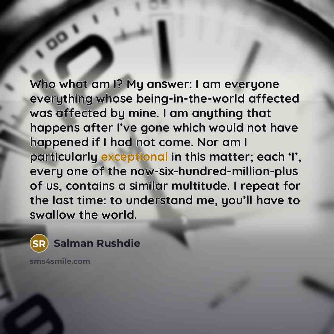 “Who what am I? My answer: I am everyone everything whose being-in-the-world affected was affected by mine. I am anything that happens after I’ve gone which would not have happened if I had not come. Nor am I particularly exceptional in this matter; each ‘I’, every one of the…” quote by Salman Rushdie