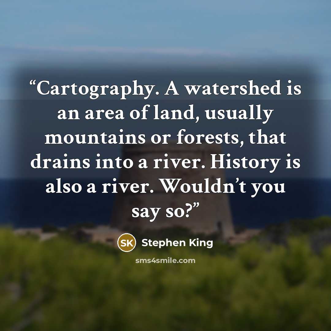 “Cartography. A watershed is an area of land, usually mountains or forests, that drains into a river. History is also a river. Wouldn’t you say so?” quote by Stephen King