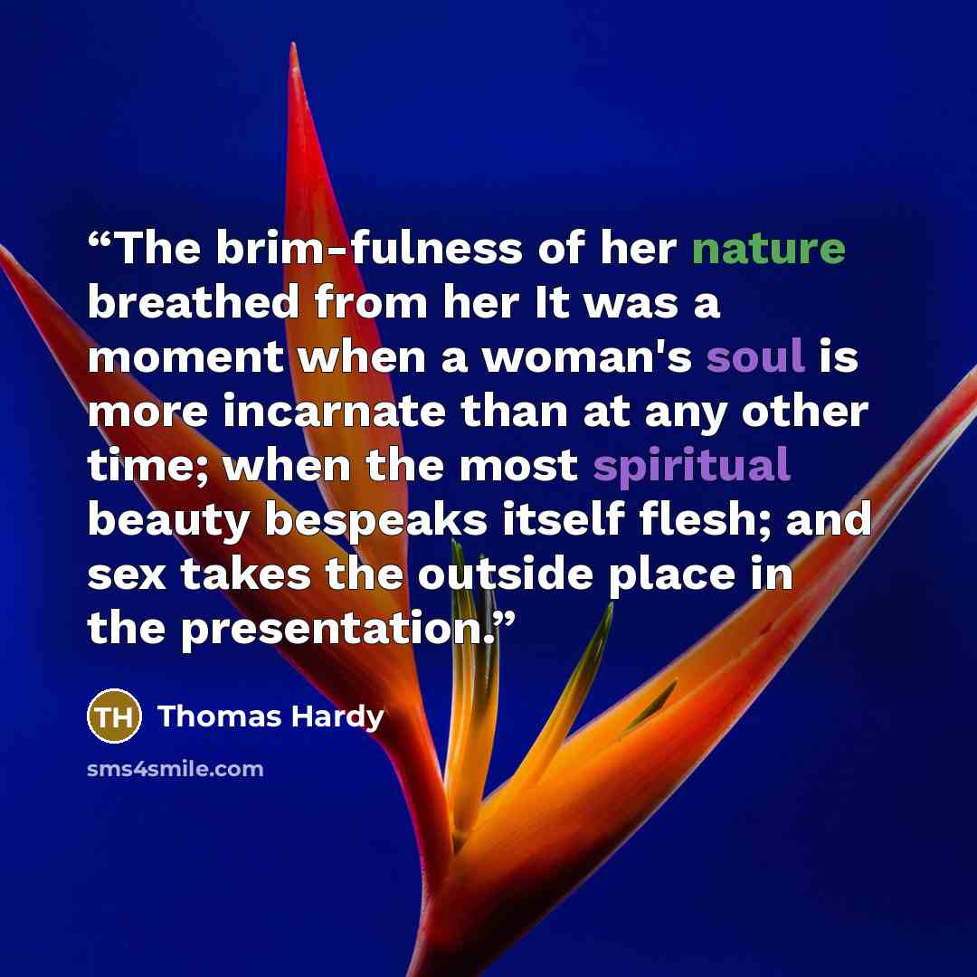 “The brim-fulness of her nature breathed from her It was a moment when a woman's soul is more incarnate than at any other time; when the most spiritual beauty bespeaks itself flesh; and sex takes the outside place in the presentation.” quote by Thomas Hardy
