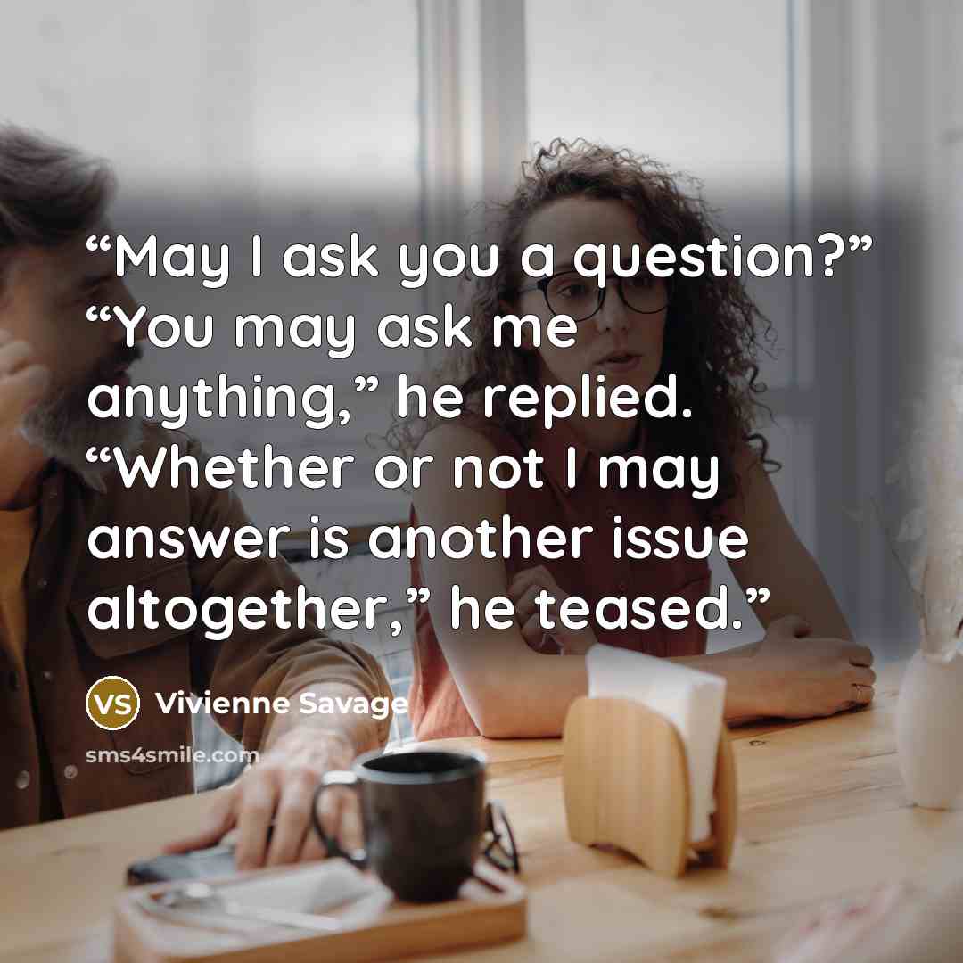 “May I ask you a question?” “You may ask me anything,” he replied. “Whether or not I may answer is another issue altogether,” he teased.” quote by Vivienne Savage