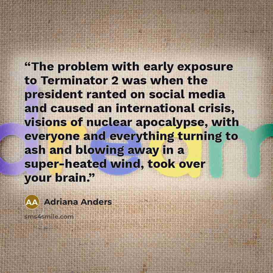 “The problem with early exposure to Terminator 2 was when the president ranted on social media and caused an international crisis, visions of nuclear apocalypse, with everyone and everything turning to ash and blowing away in a super-heated wind, took over your brain.” quote by Adriana Anders