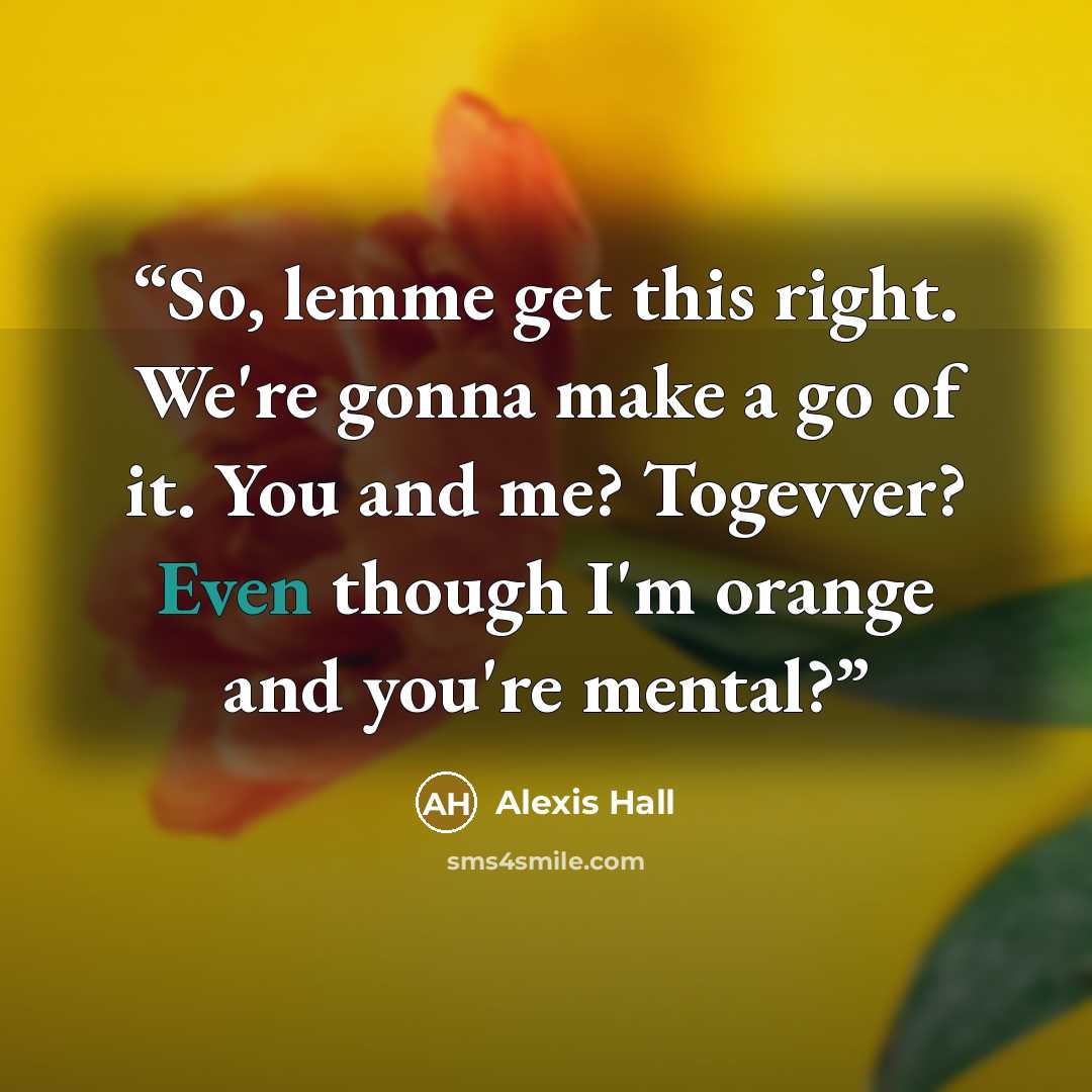 “So, lemme get this right. We're gonna make a go of it. You and me? Togevver? Even though I'm orange and you're mental?” quote by Alexis Hall