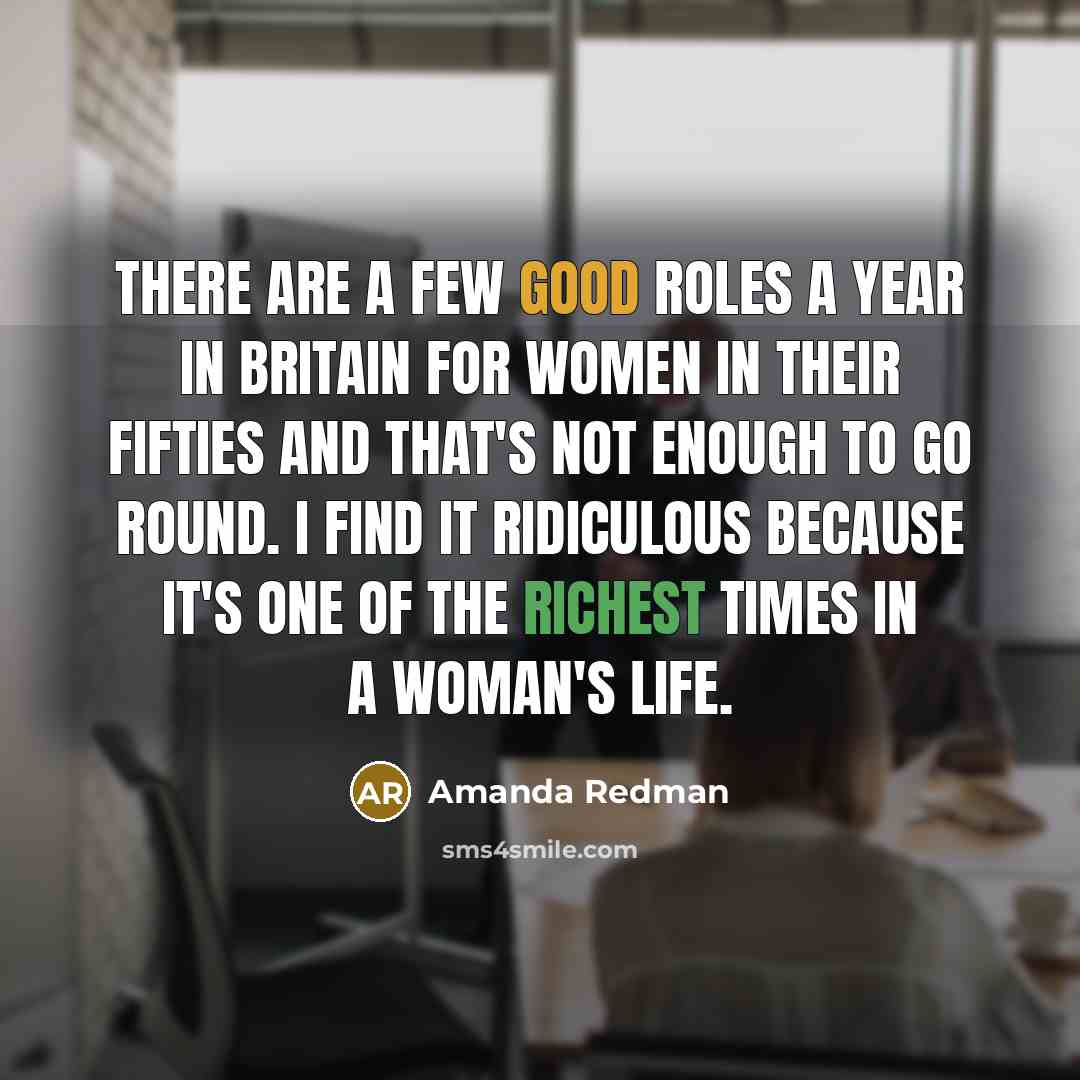 “There are a few good roles a year in Britain for women in their fifties and that's not enough to go round. I find it ridiculous because it's one of the richest times in a woman's life.” quote by Amanda Redman