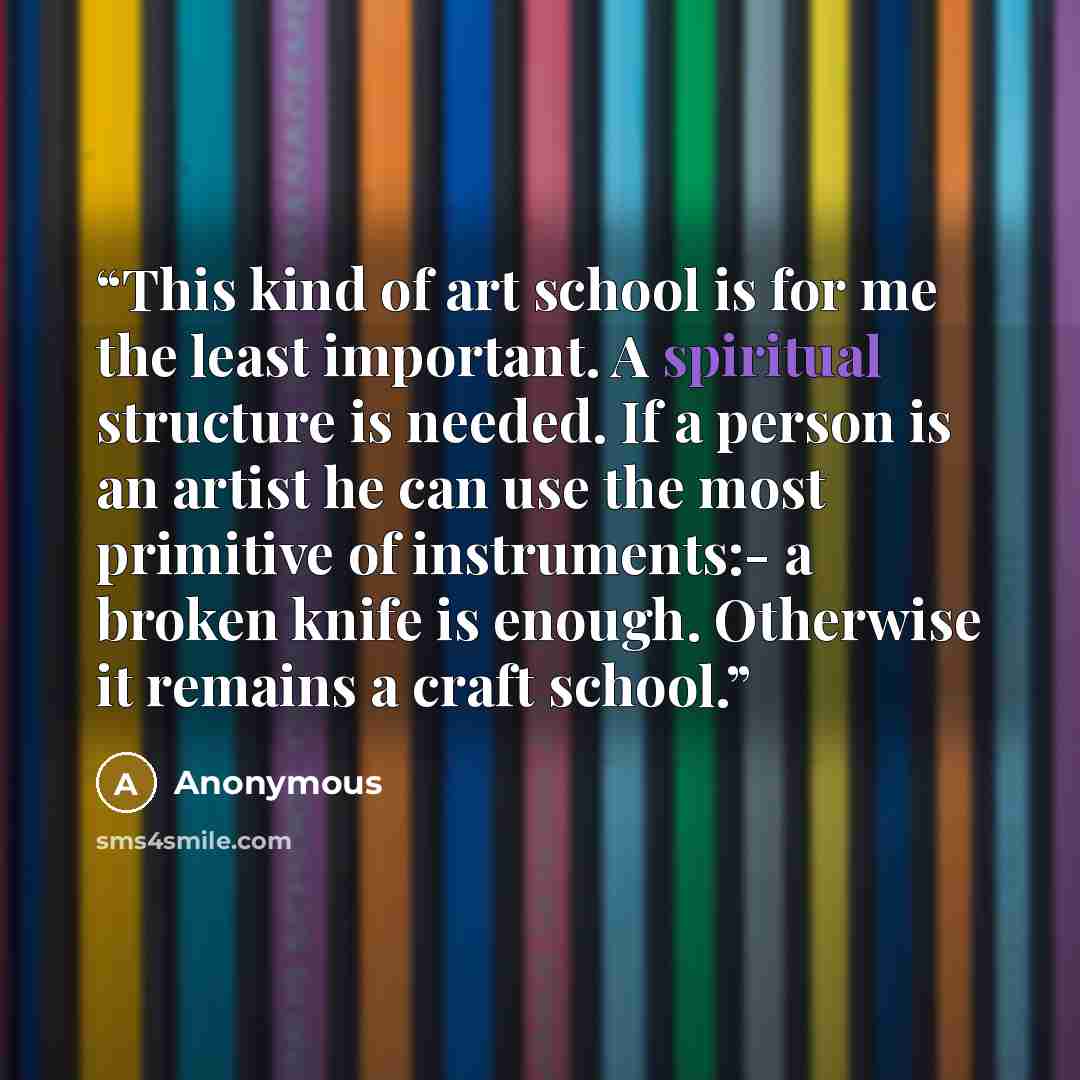 “This kind of art school is for me the least important. A spiritual structure is needed. If a person is an artist he can use the most primitive of instruments:- a broken knife is enough. Otherwise it remains a craft school.” quote by Anonymous