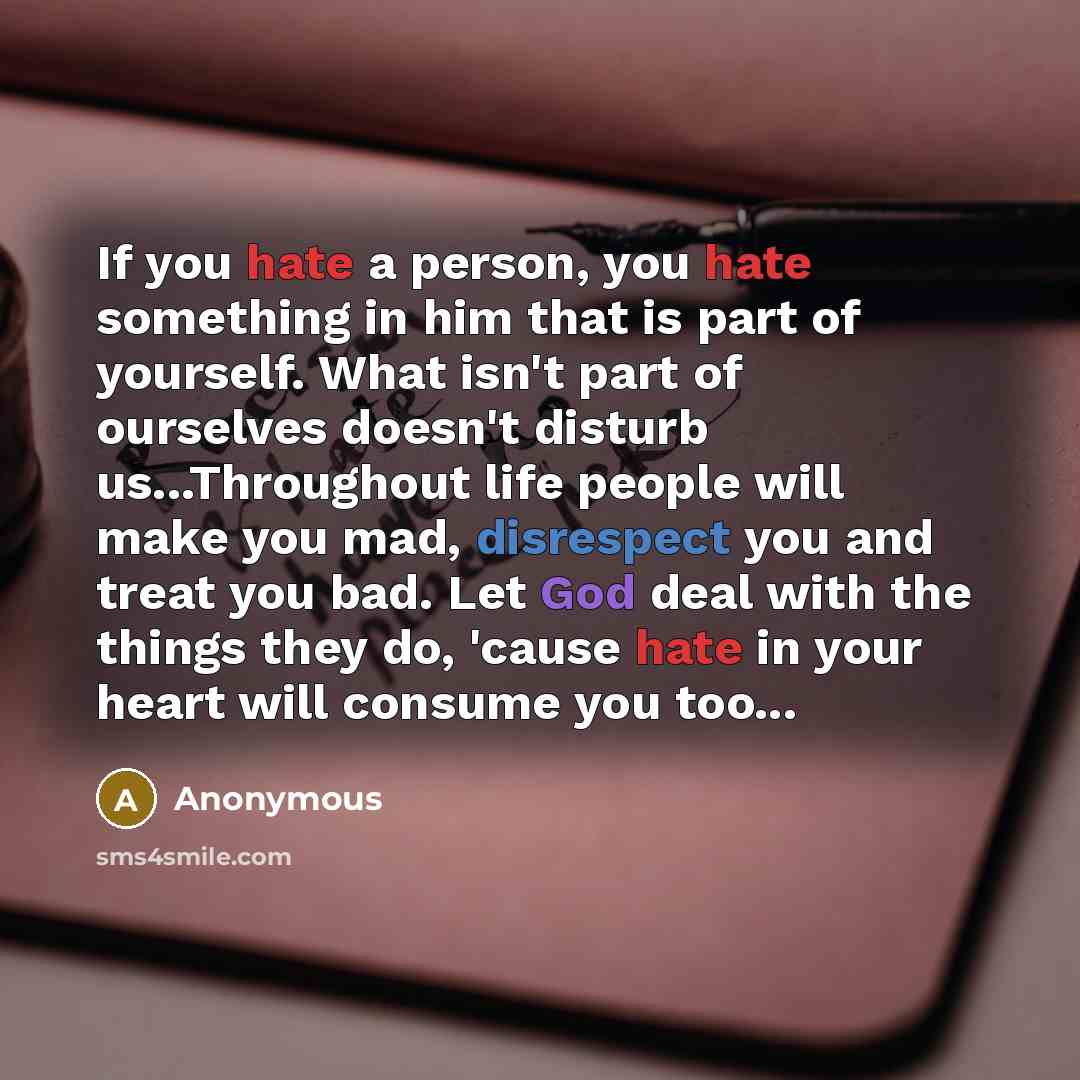 “If you hate a person, you hate something in him that is part of yourself. What isn't part of ourselves doesn't disturb us...Throughout life people will make you mad, disrespect you and treat you bad. Let God deal with the things they do, 'cause hate in your heart will consume you too...” quote by Anonymous