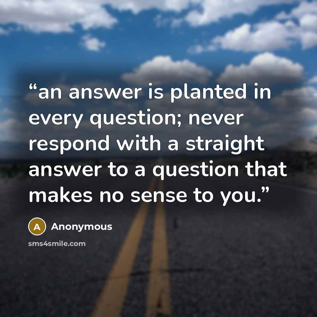 “an answer is planted in every question; never respond with a straight answer to a question that makes no sense to you.” quote by Anonymous