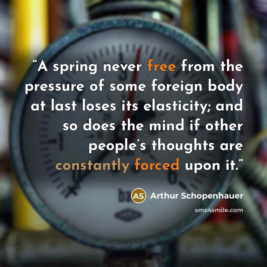 “A spring never free from the pressure of some foreign body at last loses its elasticity; and so does the mind if other people’s thoughts are constantly forced upon it.” quote by Arthur Schopenhauer