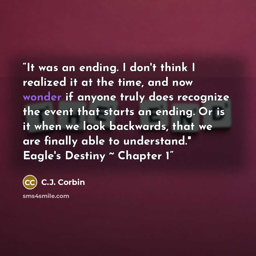 “It was an ending. I don't think I realized it at the time, and now wonder if anyone truly does recognize the event that starts an ending. Or is it when we look backwards, that we are finally able to understand." Eagle's Destiny ~ Chapter 1” quote by C.J. Corbin