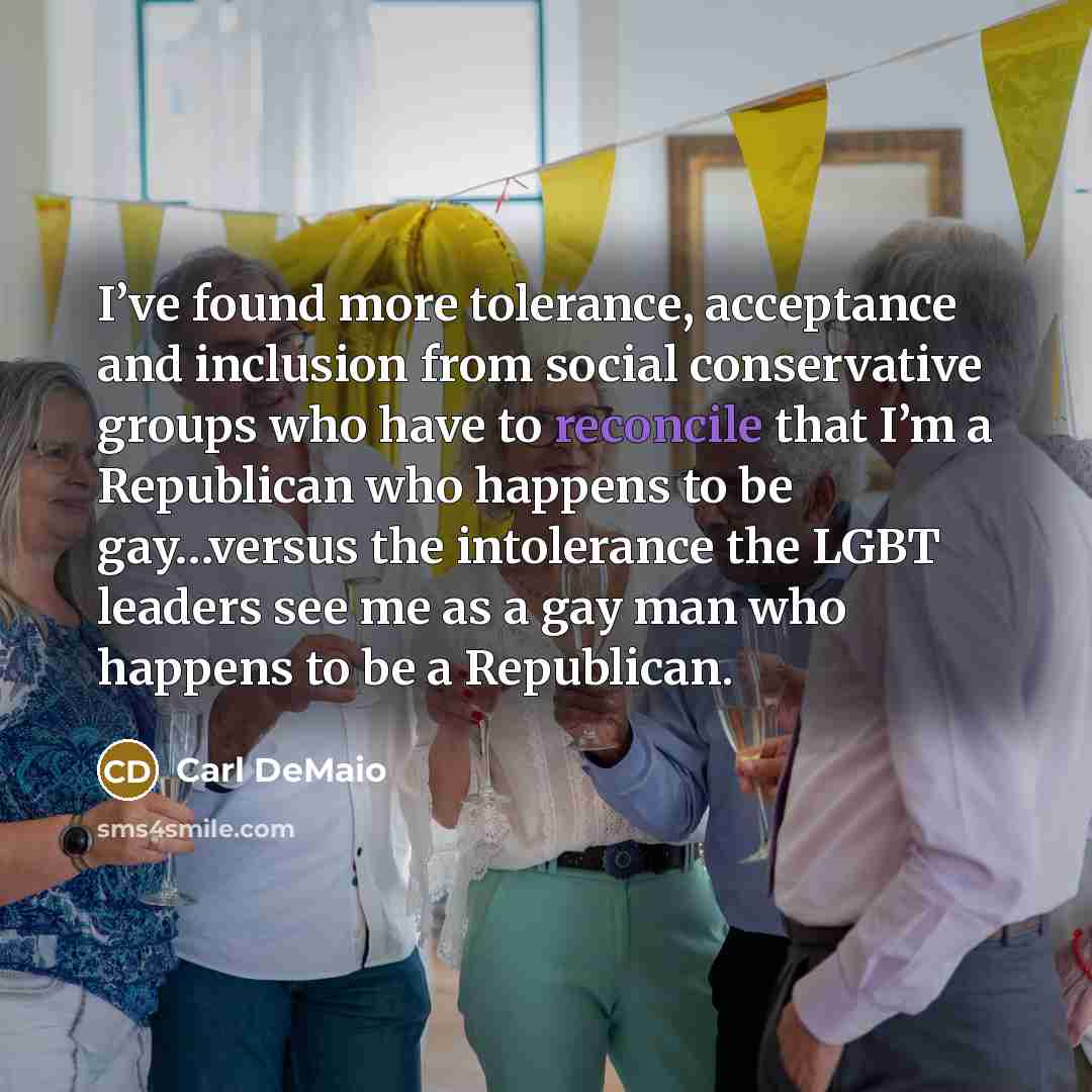“I’ve found more tolerance, acceptance and inclusion from social conservative groups who have to reconcile that I’m a Republican who happens to be gay…versus the intolerance the LGBT leaders see me as a gay man who happens to be a Republican.” quote by Carl DeMaio