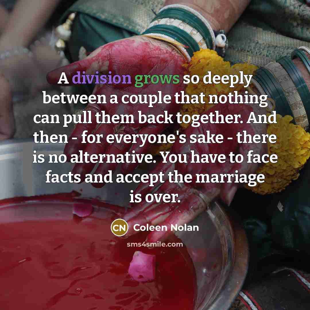 “A division grows so deeply between a couple that nothing can pull them back together. And then - for everyone's sake - there is no alternative. You have to face facts and accept the marriage is over.” quote by Coleen Nolan