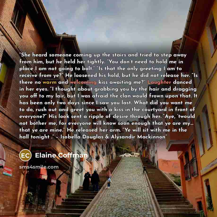 “She heard someone coming up the stairs and tried to step away from him, but he held her tightly. “You don’t need to hold me in place I am not going to bolt.” “Is that the only greeting I am to receive from ye?” He loosened his hold, but he did not release her. “Is there no warm and welcoming kiss…” quote by Elaine Coffman