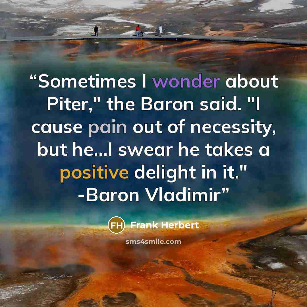 “Sometimes I wonder about Piter," the Baron said. "I cause pain out of necessity, but he...I swear he takes a positive delight in it." -Baron Vladimir” quote by Frank Herbert