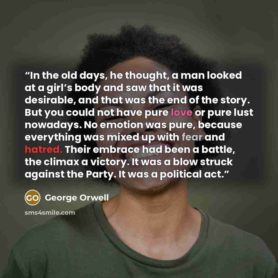 “In the old days, he thought, a man looked at a girl’s body and saw that it was desirable, and that was the end of the story. But you could not have pure love or pure lust nowadays. No emotion was pure, because everything was mixed up with fear and hatred. Their embrace had been a battle, the…” quote by George Orwell