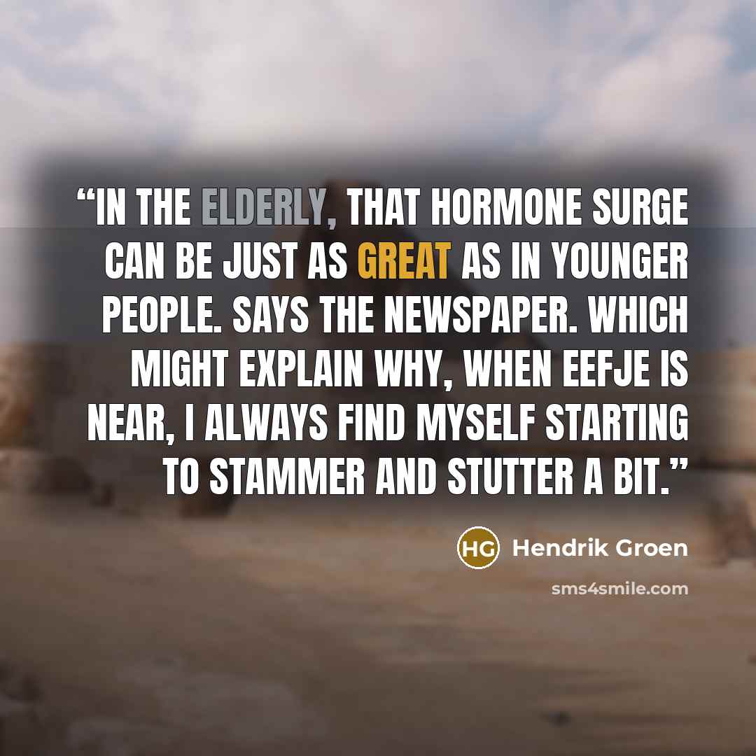 “In the elderly, that hormone surge can be just as great as in younger people. Says the newspaper. Which might explain why, when Eefje is near, I always find myself starting to stammer and stutter a bit.” quote by Hendrik Groen
