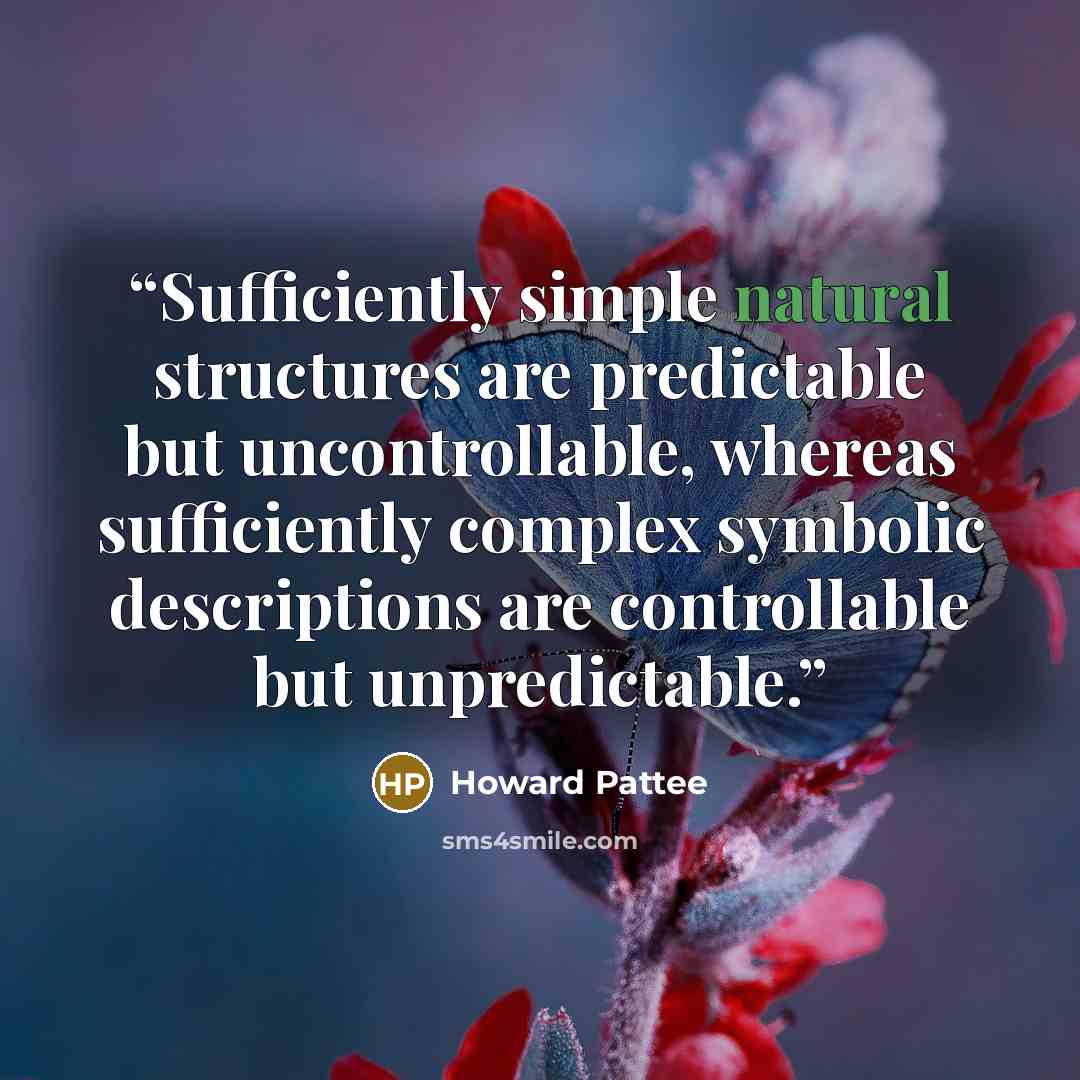 “Sufficiently simple natural structures are predictable but uncontrollable, whereas sufficiently complex symbolic descriptions are controllable but unpredictable.” quote by Howard Pattee