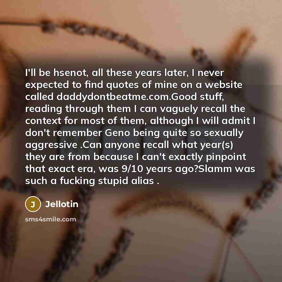 “I'll be hsenot, all these years later, I never expected to find quotes of mine on a website called daddydontbeatme.com.Good stuff, reading through them I can vaguely recall the context for most of them, although I will admit I don't remember Geno being quite so sexually aggressive .Can anyone…” quote by Jellotin